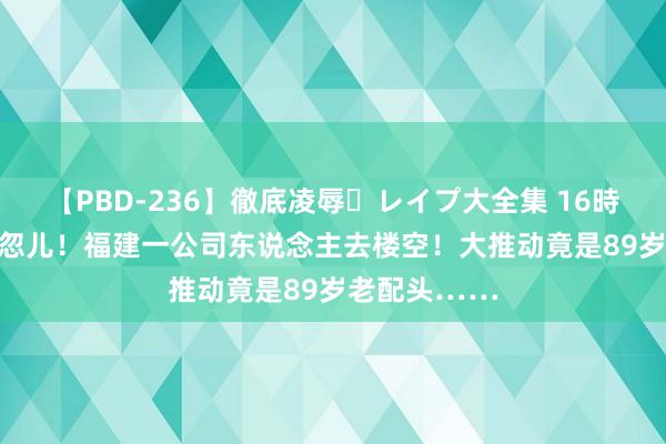 【PBD-236】徹底凌辱・レイプ大全集 16時間 第2集 一忽儿！福建一公司东说念主去楼空！大推动竟是89岁老配头……