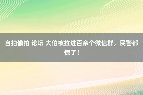 自拍偷拍 论坛 大伯被拉进百余个微信群，民警都惊了！