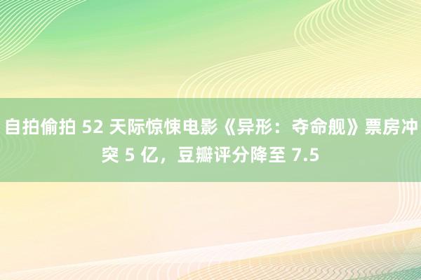 自拍偷拍 52 天际惊悚电影《异形：夺命舰》票房冲突 5 亿，豆瓣评分降至 7.5