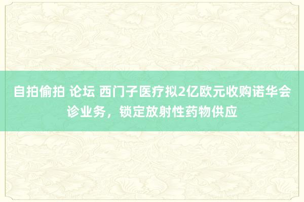 自拍偷拍 论坛 西门子医疗拟2亿欧元收购诺华会诊业务，锁定放射性药物供应