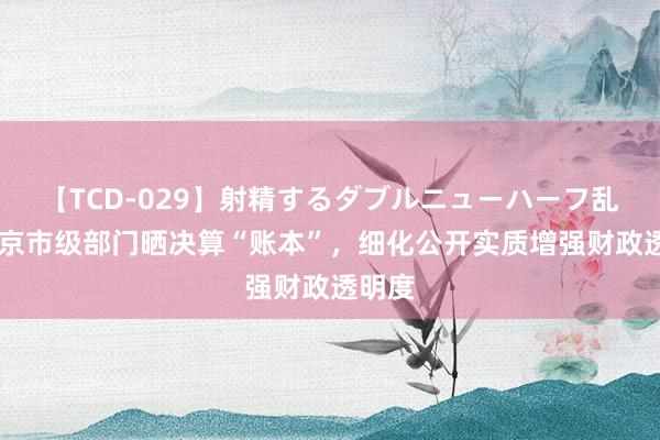 【TCD-029】射精するダブルニューハーフ乱交 北京市级部门晒决算“账本”，细化公开实质增强财政透明度