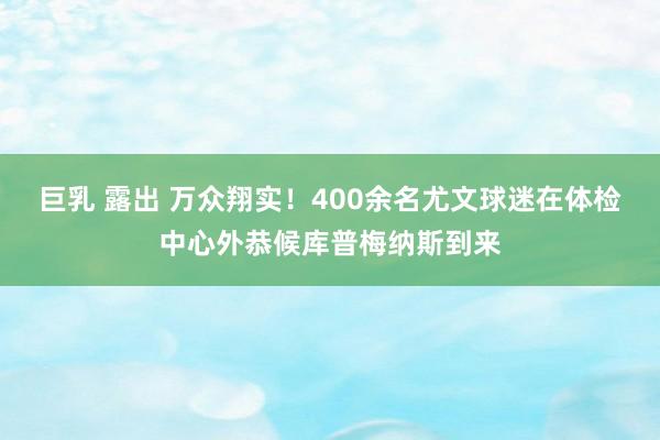 巨乳 露出 万众翔实！400余名尤文球迷在体检中心外恭候库普梅纳斯到来