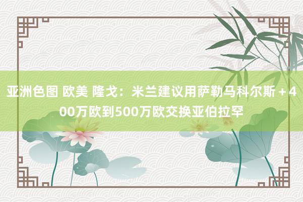 亚洲色图 欧美 隆戈：米兰建议用萨勒马科尔斯＋400万欧到500万欧交换亚伯拉罕