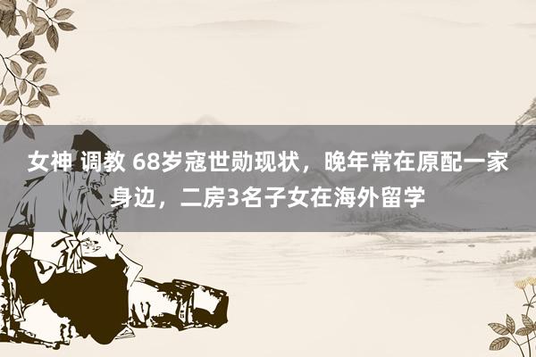 女神 调教 68岁寇世勋现状，晚年常在原配一家身边，二房3名子女在海外留学