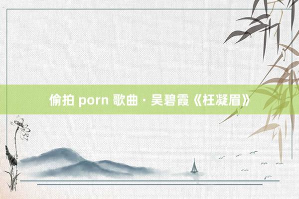 偷拍 porn 歌曲 · 吴碧霞《枉凝眉》