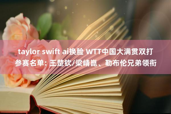 taylor swift ai换脸 WTT中国大满贯双打参赛名单: 王楚钦/梁崝崑、勒布伦兄弟领衔