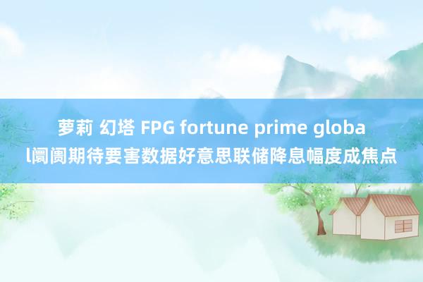 萝莉 幻塔 FPG fortune prime global阛阓期待要害数据好意思联储降息幅度成焦点