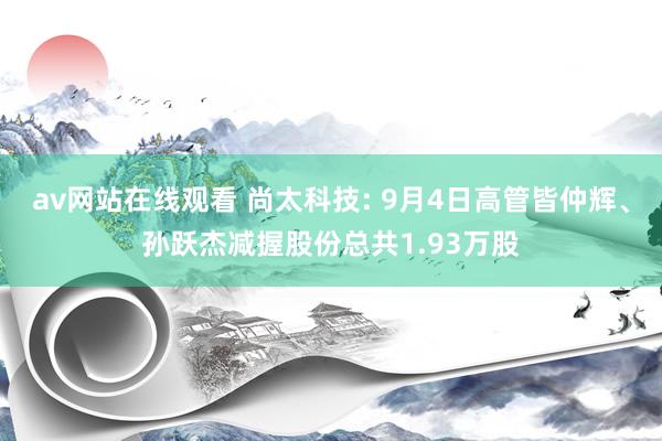 av网站在线观看 尚太科技: 9月4日高管皆仲辉、孙跃杰减握股份总共1.93万股