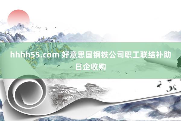 hhhh55.com 好意思国钢铁公司职工联结补助日企收购