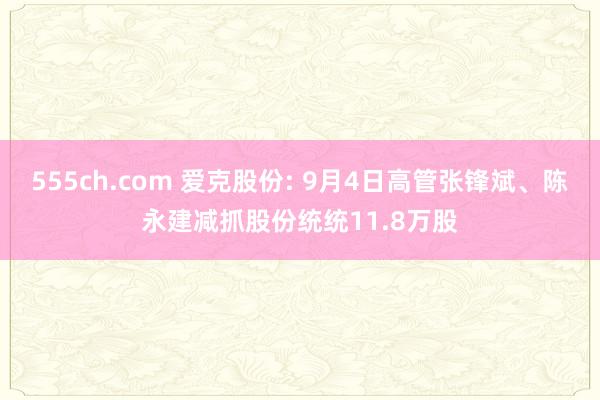 555ch.com 爱克股份: 9月4日高管张锋斌、陈永建减抓股份统统11.8万股