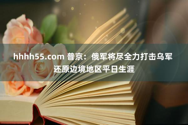 hhhh55.com 普京：俄军将尽全力打击乌军 还原边境地区平日生涯