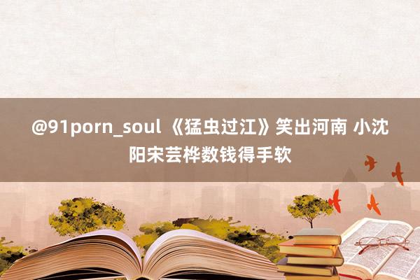 @91porn_soul 《猛虫过江》笑出河南 小沈阳宋芸桦数钱得手软