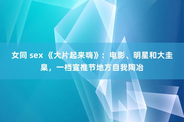 女同 sex 《大片起来嗨》：电影、明星和大圭臬，一档宣推节地方自我陶冶