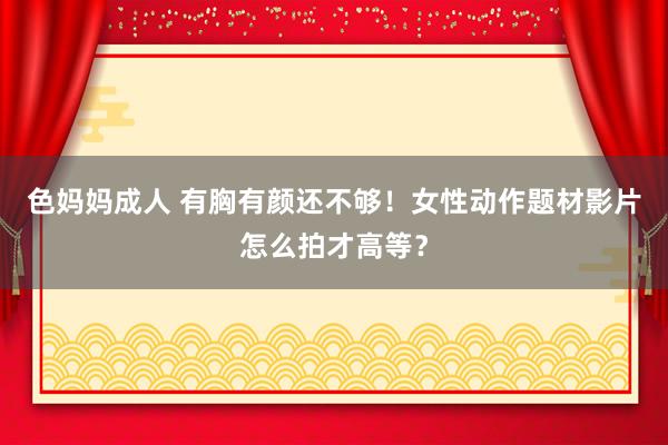 色妈妈成人 有胸有颜还不够！女性动作题材影片怎么拍才高等？