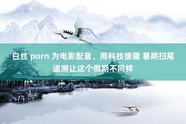 白丝 porn 为电影配音、用科技援疆 暑期扫尾追溯让这个假期不同样