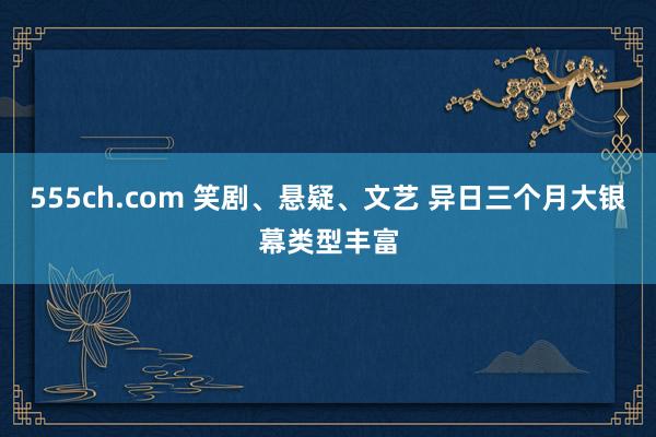 555ch.com 笑剧、悬疑、文艺 异日三个月大银幕类型丰富