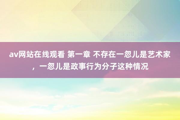 av网站在线观看 第一章 不存在一忽儿是艺术家，一忽儿是政事行为分子这种情况