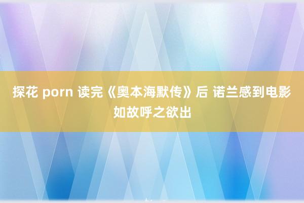 探花 porn 读完《奥本海默传》后 诺兰感到电影如故呼之欲出