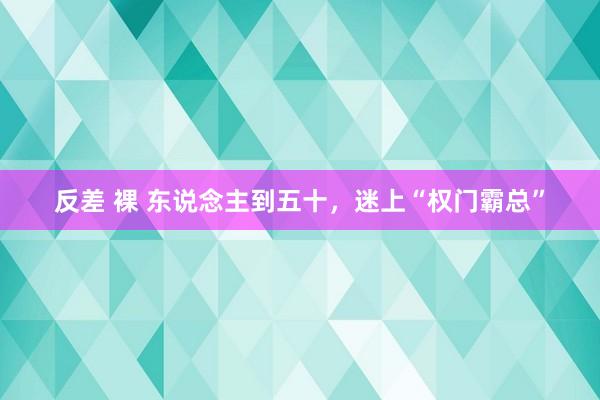 反差 裸 东说念主到五十，迷上“权门霸总”