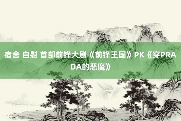 宿舍 自慰 首部前锋大剧《前锋王国》PK《穿PRADA的恶魔》