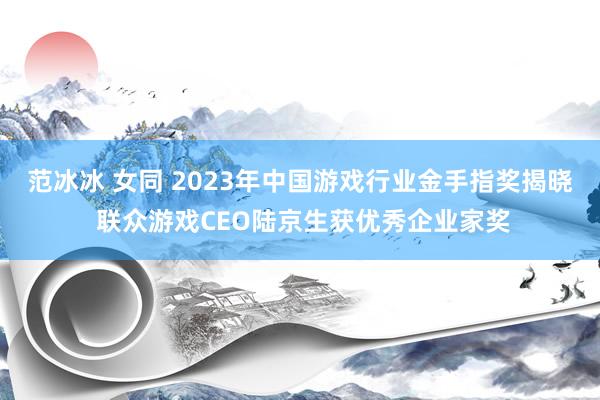 范冰冰 女同 2023年中国游戏行业金手指奖揭晓 联众游戏CEO陆京生获优秀企业家奖