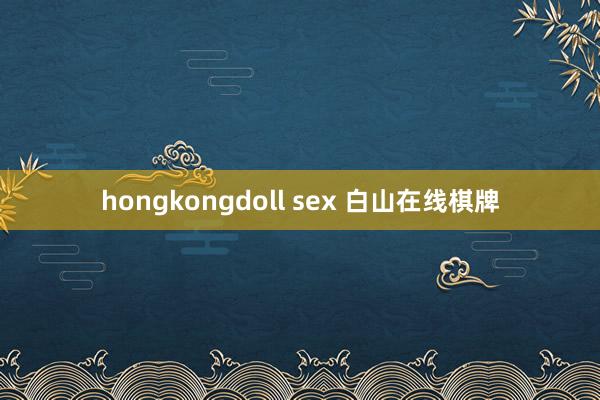 hongkongdoll sex 白山在线棋牌