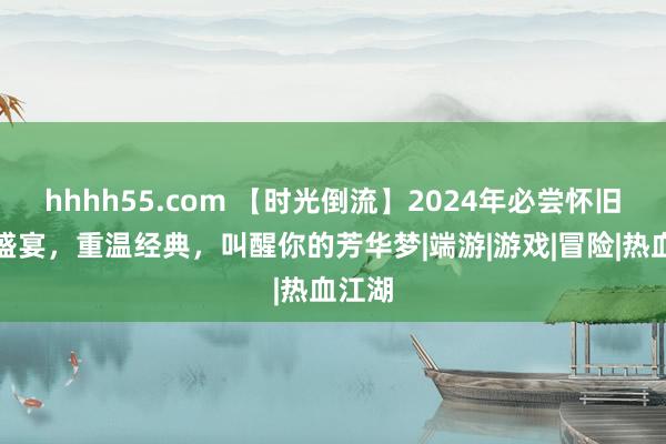 hhhh55.com 【时光倒流】2024年必尝怀旧手游盛宴，重温经典，叫醒你的芳华梦|端游|游戏|冒险|热血江湖