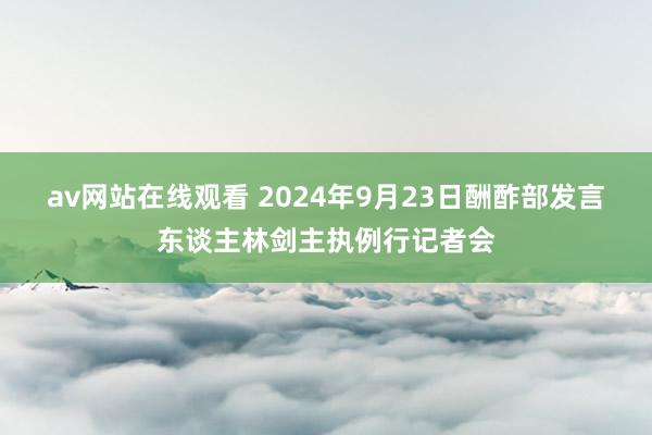 av网站在线观看 2024年9月23日酬酢部发言东谈主林剑主执例行记者会