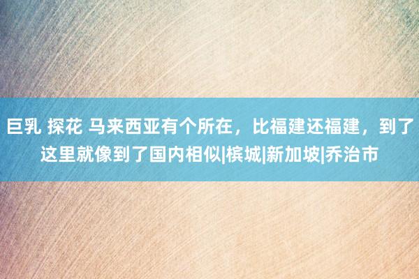 巨乳 探花 马来西亚有个所在，比福建还福建，到了这里就像到了国内相似|槟城|新加坡|乔治市