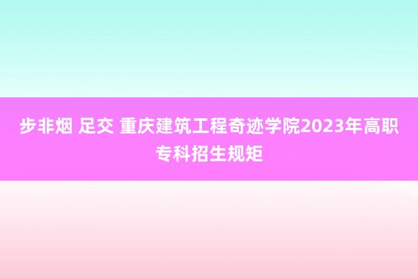 步非烟 足交 重庆建筑工程奇迹学院2023年高职专科招生规矩