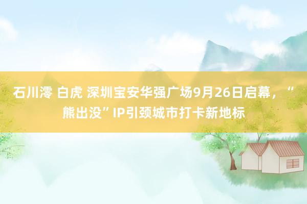 石川澪 白虎 深圳宝安华强广场9月26日启幕，“熊出没”IP引颈城市打卡新地标