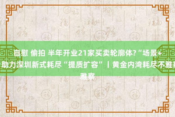 自慰 偷拍 半年开业21家买卖轮廓体?“场景+”助力深圳新式耗尽“提质扩容”丨黄金内湾耗尽不雅察