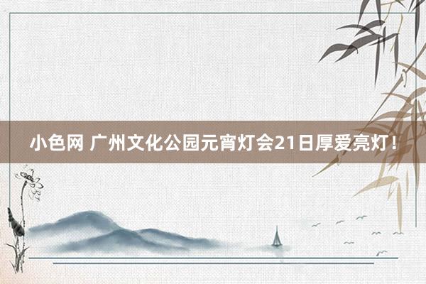 小色网 广州文化公园元宵灯会21日厚爱亮灯！