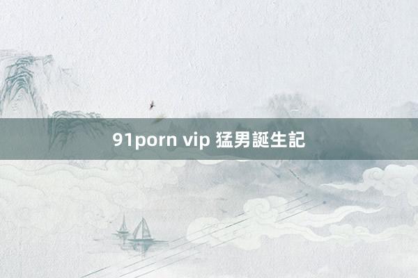 91porn vip 猛男誕生記