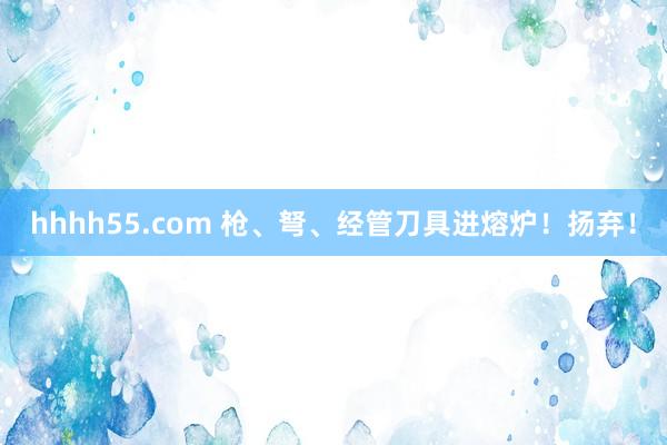 hhhh55.com 枪、弩、经管刀具进熔炉！扬弃！