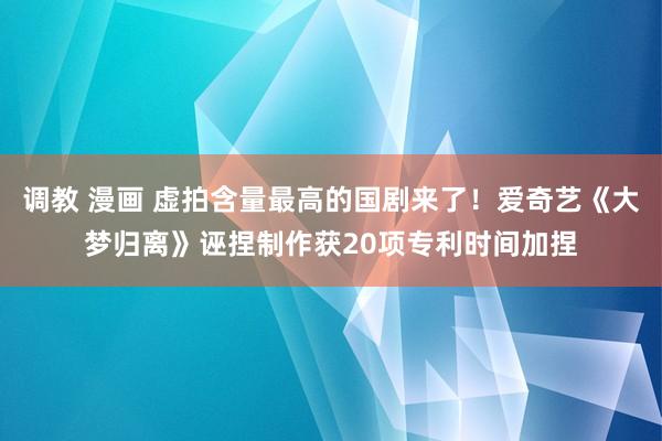 调教 漫画 虚拍含量最高的国剧来了！爱奇艺《大梦归离》诬捏制作获20项专利时间加捏