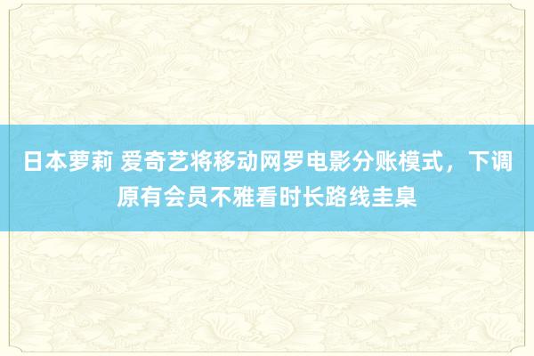 日本萝莉 爱奇艺将移动网罗电影分账模式，下调原有会员不雅看时长路线圭臬