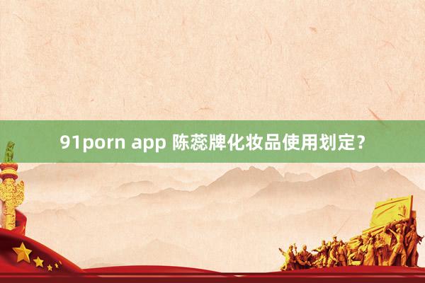 91porn app 陈蕊牌化妆品使用划定？