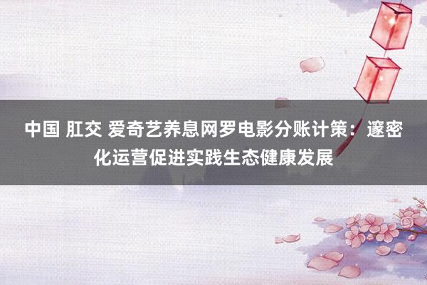 中国 肛交 爱奇艺养息网罗电影分账计策：邃密化运营促进实践生态健康发展